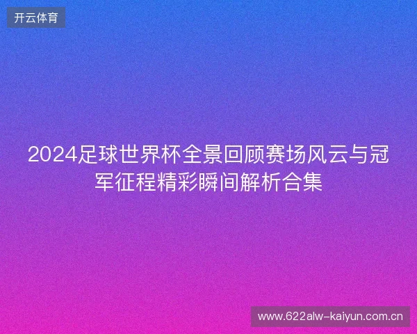 2024足球世界杯全景回顾赛场风云与冠军征程精彩瞬间解析合集